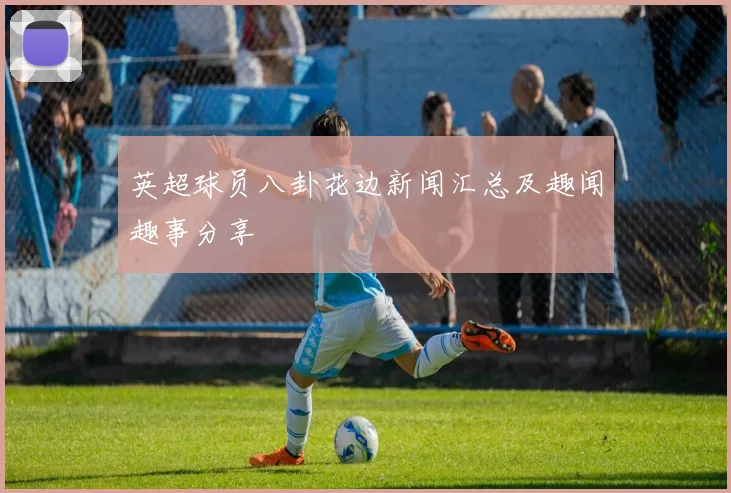 英超球员八卦花边新闻汇总及趣闻趣事分享