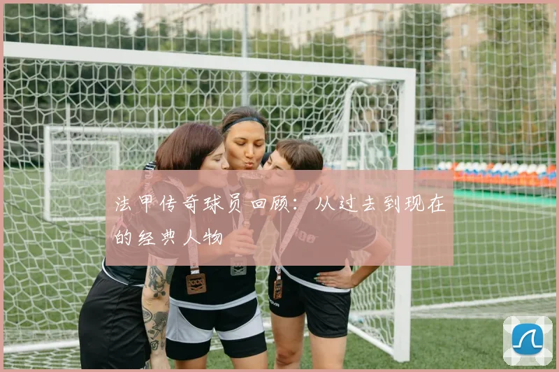 法甲传奇球员回顾：从过去到现在的经典人物